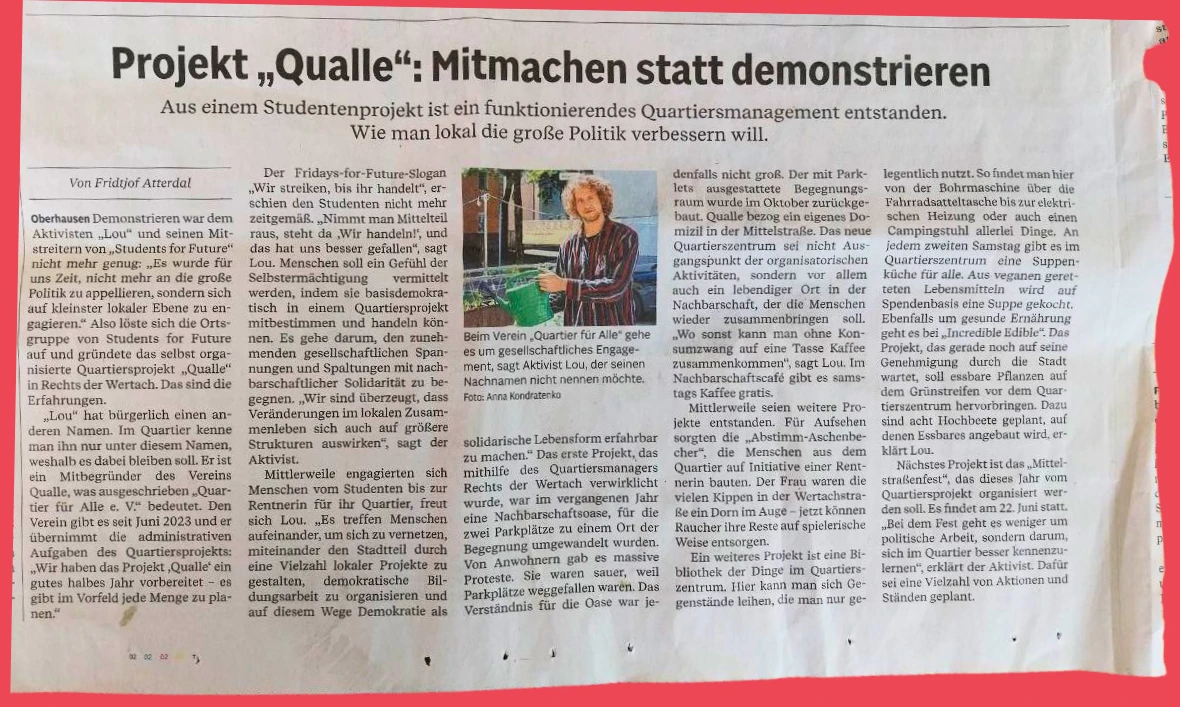 Zeitungsartikel mit der Überschrift „Projekt „Qualle“: Mitmachen statt demonstrieren“ und dem Untertitel „Aus einem Studentenprojekt ist ein funktionierendes Quartiersmanagement entstanden. Wie man lokal die große Politik verbessern will.“ Von Fridtjof Atterdal.

Oberhausen Demonstrieren war dem Aktivisten „Lou“ und seinen Mitstreitern von „Students for Future“ nicht mehr genug: „Es wurde für uns Zeit, nicht mehr an die große Politik zu appellieren, sondern sich auf kleinster lokaler Ebene zu engagieren.“ Also löste sich die Ortsgruppe von Students for Future auf und gründete das selbst organisierte Quartiersprojekt „Qualle“ in Rechts der Wertach. Das sind die Erfahrungen.

„Lou“ hat bürgerlich einen anderen Namen. Im Quartier kenne man ihn nur unter diesem Namen, weshalb es dabei bleiben soll. Er ist ein Mitbegründer des Vereins Qualle, was ausgeschrieben „Quartier für Alle e. V.“ bedeutet. Den Verein gibt es seit Juni 2023 und er übernimmt die administrativen Aufgaben des Quartiersprojekts: „Wir haben das Projekt ‘Qualle’ ein gutes halbes Jahr vorbereitet – es gibt im Vorfeld jede Menge zu planen.“

Der Fridays-for-Future-Slogan „Wir streiken, bis ihr handelt“, erschien den Studenten nicht mehr zeitgemäß. „Nimmt man Mittelteil raus, steht da ‘Wir handeln!’, und das hat uns besser gefallen“, sagt Lou. Menschen soll ein Gefühl der Selbstermächtigung vermittelt werden, indem sie basisdemokratisch in einem Quartiersprojekt mitbestimmen und handeln können. Es gehe darum, den zunehmenden gesellschaftlichen Spannungen und Spaltungen mit nachbarschaftlicher Solidarität zu begegnen. „Wir sind überzeugt, dass Veränderungen im lokalen Zusammenleben sich auch auf größere Strukturen auswirken“, sagt der Aktivist.

Mittlerweile engagierten sich Menschen vom Studenten bis zur Rentnerin für ihr Quartier, freut sich Lou. „Es treffen Menschen aufeinander, um sich zu vernetzen, miteinander den Stadtteil durch eine Vielzahl lokaler Projekte zu gestalten, demokratische Bildungsarbeit zu organisieren und auf diesem Wege Demokratie als solidarische Lebensform erfahrbar zu machen.“ Das erste Projekt, das mithilfe des Quartiersmanagers Rechts der Wertach verwirklicht wurde, war im vergangenen Jahr eine Nachbarschaftsoase, für die zwei Parkplätze zu einem Ort der Begegnung umgewandelt wurden. Von Anwohnern gab es massive Proteste. Sie waren sauer, weil Parkplätze weggefallen waren. Das Verständnis für die Oase war jedenfalls nicht groß. Der mit Parklets ausgestattete Begegnungsraum wurde im Oktober zurückgebaut. Qualle bezog ein eigenes Domizil in der Mittelstraße. Das neue Quartierszentrum sei nicht Ausgangspunkt der organisatorischen Aktivitäten, sondern vor allem auch ein lebendiger Ort in der Nachbarschaft, der die Menschen wieder zusammenbringen soll.

„Wo sonst kann man ohne Konsumzwang auf eine Tasse Kaffee zusammenkommen“, sagt Lou. Im Nachbarschaftscafé gibt es samstags Kaffee gratis.

Mittlerweile seien weitere Projekte entstanden. Für Aufruhr sorgten die „Abstimm-Aschenbecher“, die Menschen aus dem Quartier auf Initiative einer Rentnerin bauten. Der Frau waren die vielen Kippen in der Wertachstraße ein Dorn im Auge – jetzt können Raucher ihre Reste auf spielerische Weise entsorgen.

Ein weiteres Projekt ist eine Bibliothek der Dinge im Quartierszentrum. Hier kann man sich Gegenstände leihen, die man nur gelegentlich nutzt. So findet man hier von der Bohrmaschine über die Fahrradattasche bis zur elektrischen Heizung oder auch einen Campingstuhl allerlei Dinge. An jedem zweiten Samstag gibt es im Quartierszentrum eine Suppenküche für alle. Aus veganen geretteten Lebensmitteln wird auf Spendenbasis eine Suppe gekocht. Ebenfalls um gesunde Ernährung geht es bei „Incredible Edible“. Das Projekt, das gerade noch auf seine Genehmigung durch die Stadt wartet, soll essbare Pflanzen auf dem Grünstreifen vor dem Quartierszentrum hervorbringen. Dazu sind acht Hochbeete geplant, auf denen Essbares angebaut wird, erklärt Lou.

Nächstes Projekt ist das „Mittelstraßenfest“, das dieses Jahr vom Quartiersprojekt organisiert werden soll. Es findet am 22. Juni statt. „Bei dem Fest geht es weniger um politische Arbeit, sondern darum, sich im Quartier besser kennenzulernen“, erklärt der Aktivist. Dafür sei eine Vielzahl von Aktionen und Ständen geplant.

In der Bildmitte steht Aktivist Lou, der seinen Nachnamen nicht nennen möchte, in buntem Hemd vor einem grünen Hochbeet. Foto: Anna Kondraterko